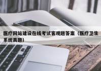 医疗网站建设在线考试客观题答案（医疗卫生系统真题）