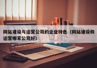 网站建设与运营公司的企业特色（网站建设和运营哪家公司好）