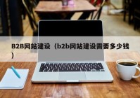 B2B网站建设（b2b网站建设需要多少钱）