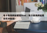 电子商务网站建设html（电子商务网站建设实训报告）