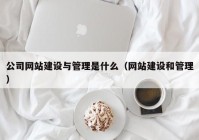 公司网站建设与管理是什么（网站建设和管理）